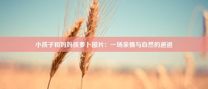 小孩子和妈妈拔萝卜图片：一场亲情与自然的邂逅