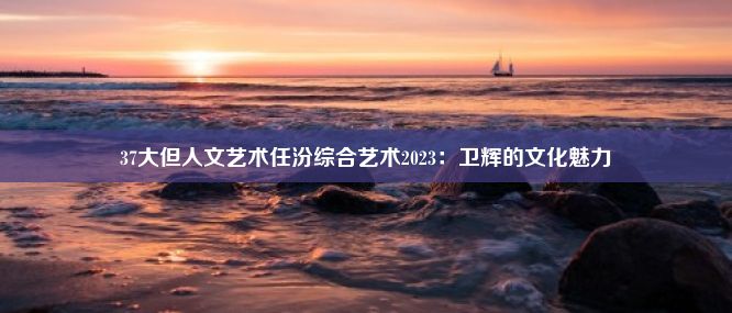 37大但人文艺术任汾综合艺术2023：卫辉的文化魅力