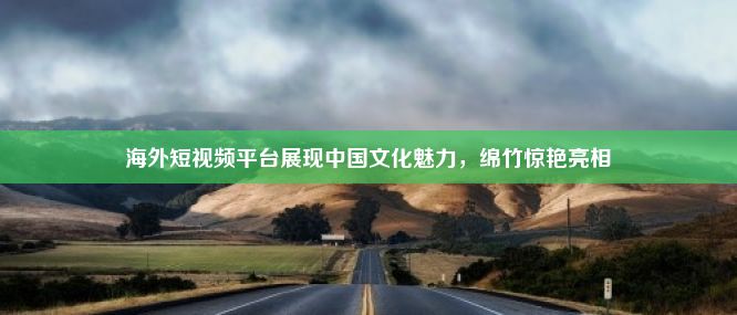 海外短视频平台展现中国文化魅力，绵竹惊艳亮相