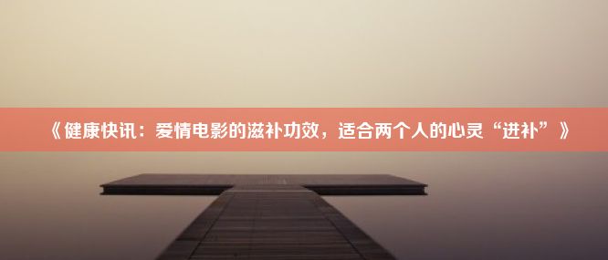 《健康快讯：爱情电影的滋补功效，适合两个人的心灵“进补”》