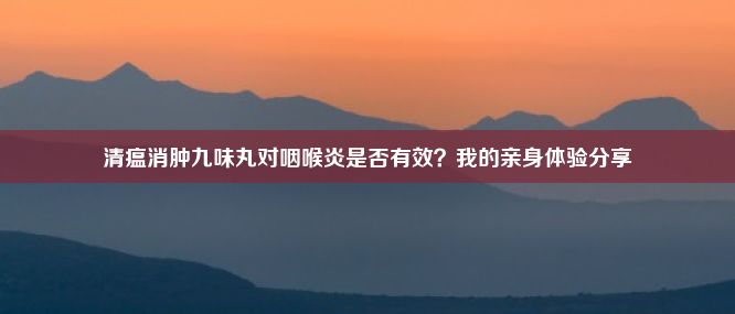 清瘟消肿九味丸对咽喉炎是否有效？我的亲身体验分享