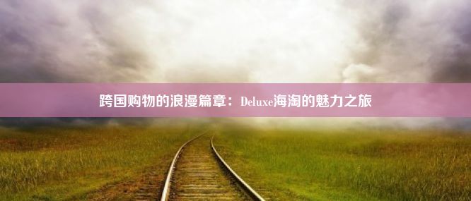 跨国购物的浪漫篇章：Deluxe海淘的魅力之旅