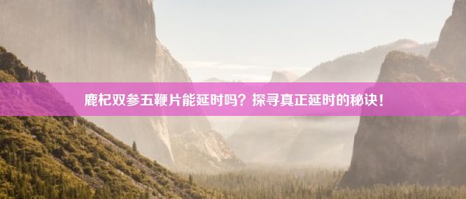 鹿杞双参五鞭片能延时吗？探寻真正延时的秘诀！