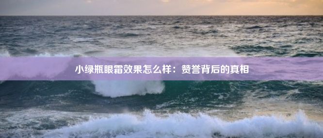 小绿瓶眼霜效果怎么样：赞誉背后的真相