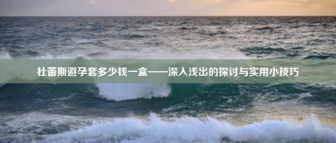 杜蕾斯避孕套多少钱一盒——深入浅出的探讨与实用小技巧