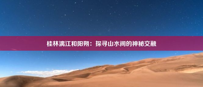 桂林漓江和阳朔：探寻山水间的神秘交融