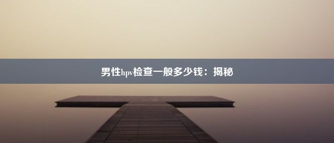 男性hpv检查一般多少钱：揭秘