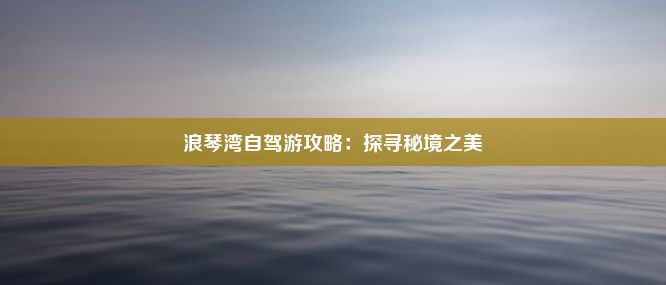 浪琴湾自驾游攻略：探寻秘境之美