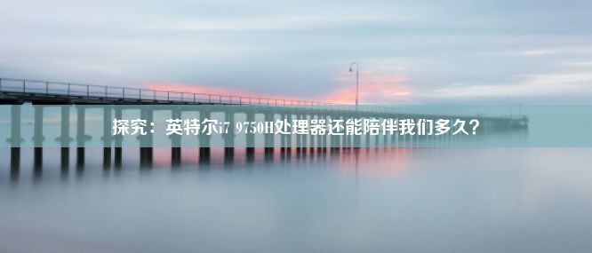 探究：英特尔i7 9750H处理器还能陪伴我们多久？