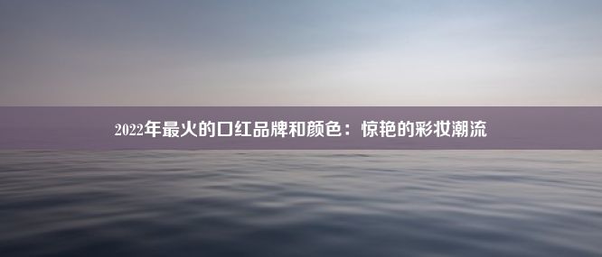 2022年最火的口红品牌和颜色：惊艳的彩妆潮流