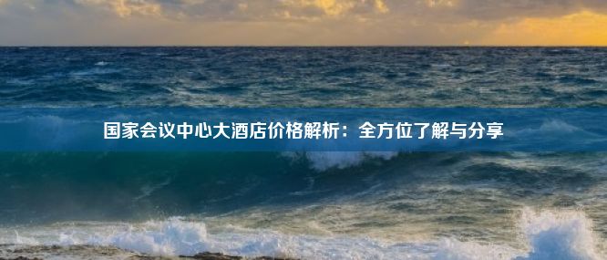 国家会议中心大酒店价格解析：全方位了解与分享