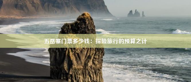 五岳寨门票多少钱：探险旅行的预算之计