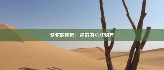 骆驼油擦脸：神奇的肌肤秘方