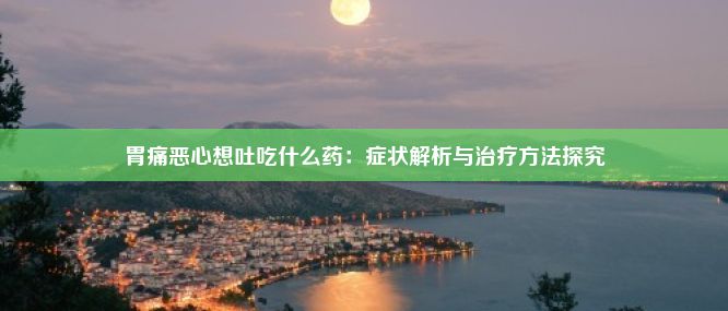 胃痛恶心想吐吃什么药：症状解析与治疗方法探究