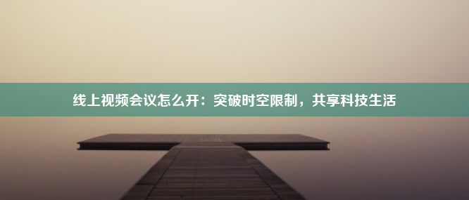 线上视频会议怎么开：突破时空限制，共享科技生活