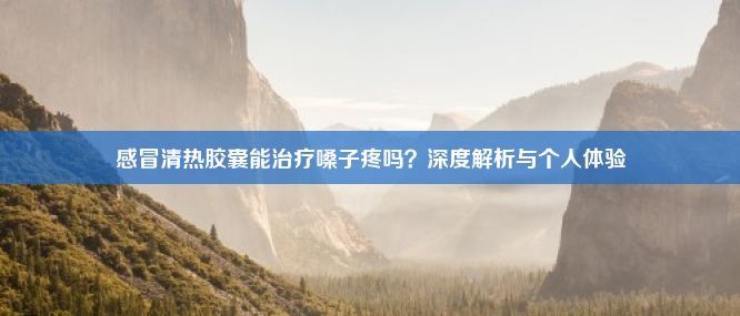 感冒清热胶囊能治疗嗓子疼吗？深度解析与个人体验