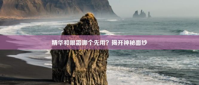 精华和眼霜哪个先用？揭开神秘面纱