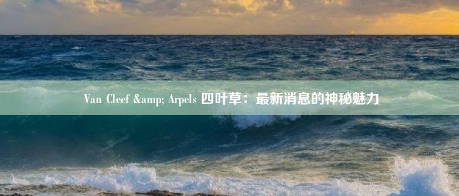  Van Cleef & Arpels 四叶草：最新消息的神秘魅力