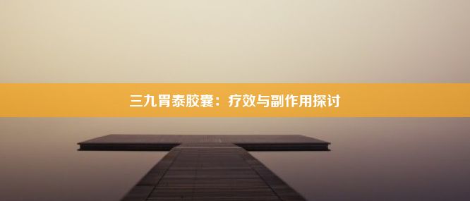 三九胃泰胶囊：疗效与副作用探讨