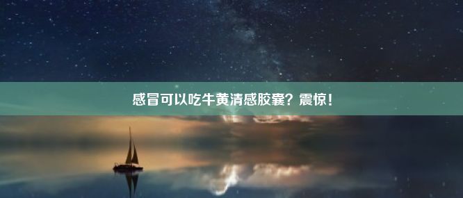 感冒可以吃牛黄清感胶囊？震惊！