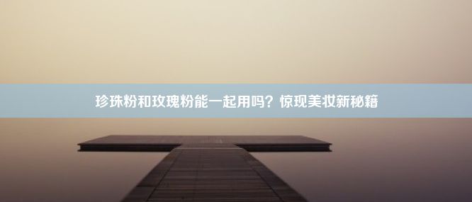 珍珠粉和玫瑰粉能一起用吗？惊现美妆新秘籍