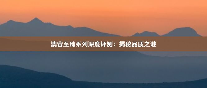 澳容至臻系列深度评测：揭秘品质之谜