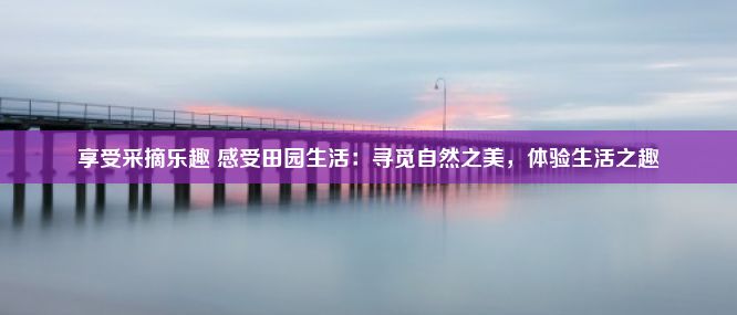 享受采摘乐趣 感受田园生活：寻觅自然之美，体验生活之趣