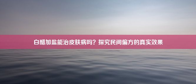 白醋加盐能治皮肤病吗？探究民间偏方的真实效果