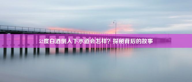 52度白酒倒入下水道会怎样？探秘背后的故事