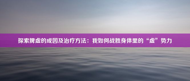 探索脾虚的成因及治疗方法：我如何战胜身体里的“虚”势力