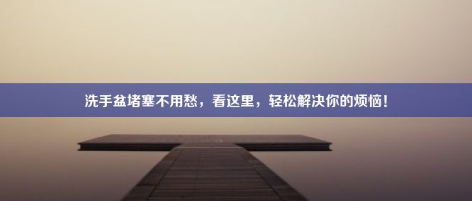 洗手盆堵塞不用愁，看这里，轻松解决你的烦恼！