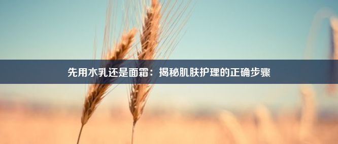 先用水乳还是面霜：揭秘肌肤护理的正确步骤