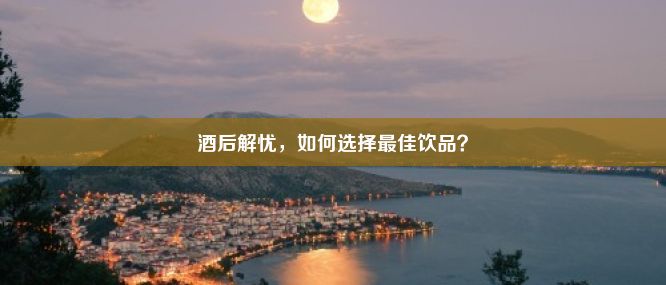 酒后解忧，如何选择最佳饮品？