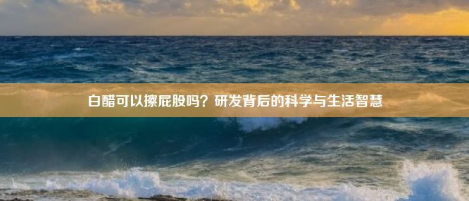 白醋可以擦屁股吗？研发背后的科学与生活智慧