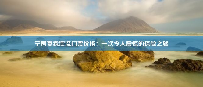 宁国夏霖漂流门票价格：一次令人震惊的探险之旅