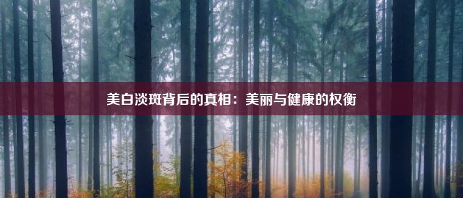 美白淡斑背后的真相：美丽与健康的权衡