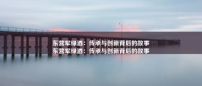 东营军绿酒：传承与创新背后的故事
东营军绿酒：传承与创新背后的故事