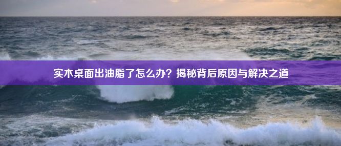 实木桌面出油脂了怎么办？揭秘背后原因与解决之道