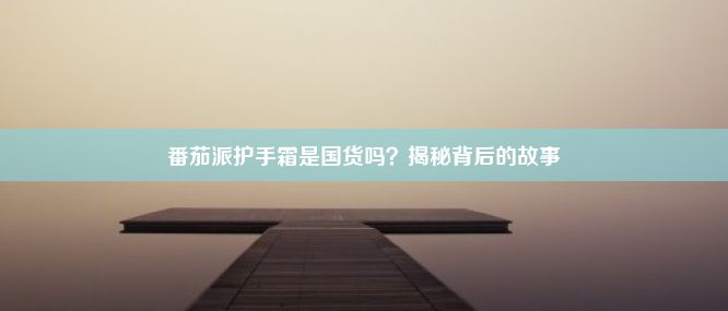 番茄派护手霜是国货吗？揭秘背后的故事