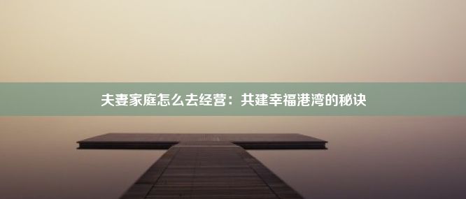 夫妻家庭怎么去经营：共建幸福港湾的秘诀