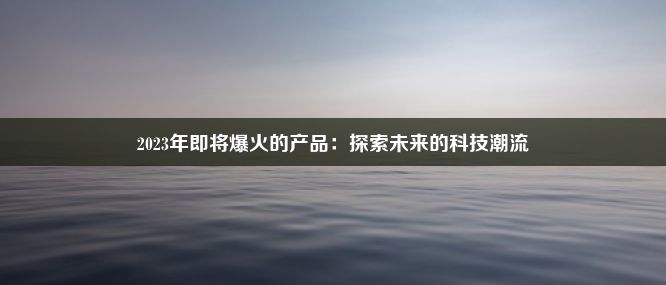 2023年即将爆火的产品：探索未来的科技潮流