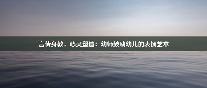 言传身教，心灵塑造：幼师鼓励幼儿的表扬艺术