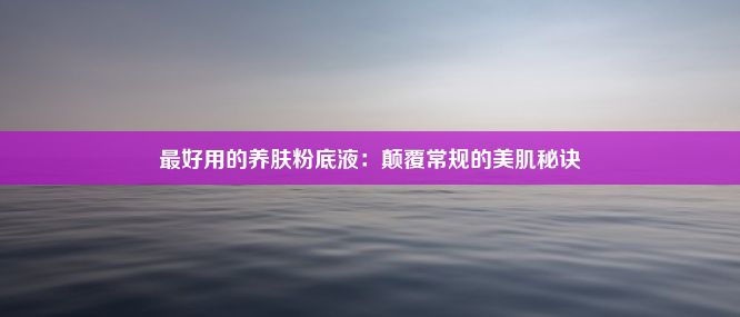 最好用的养肤粉底液：颠覆常规的美肌秘诀