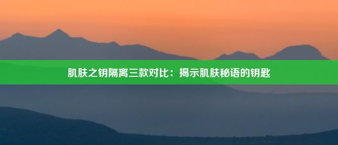 肌肤之钥隔离三款对比：揭示肌肤秘语的钥匙