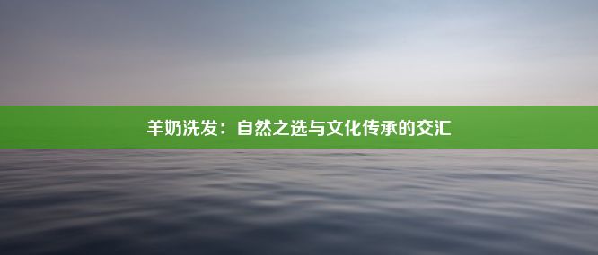 羊奶洗发：自然之选与文化传承的交汇