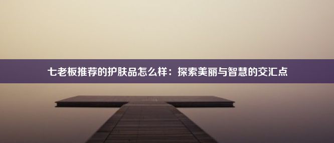 七老板推荐的护肤品怎么样：探索美丽与智慧的交汇点