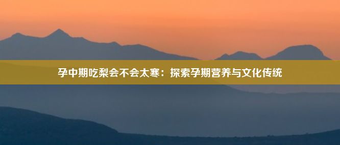 孕中期吃梨会不会太寒：探索孕期营养与文化传统