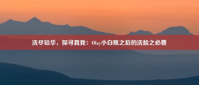 洗尽铅华，探寻真我：Olay小白瓶之后的洗脸之必要