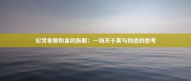 纪梵希散粉盒的拆解：一场关于美与创造的思考