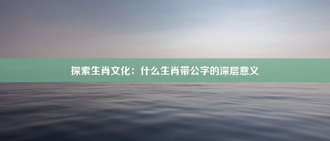 探索生肖文化：什么生肖带公字的深层意义